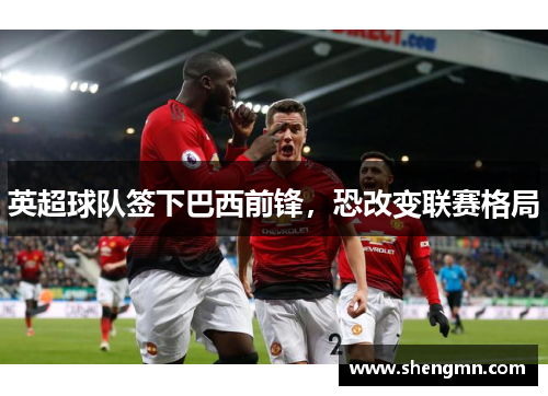 英超球队签下巴西前锋，恐改变联赛格局