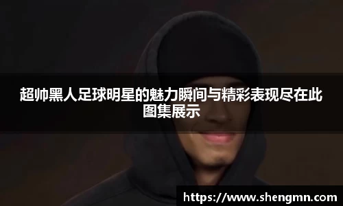 超帅黑人足球明星的魅力瞬间与精彩表现尽在此图集展示