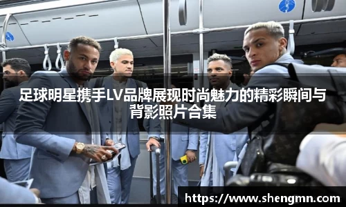 足球明星携手LV品牌展现时尚魅力的精彩瞬间与背影照片合集