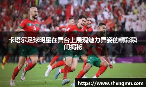 卡塔尔足球明星在舞台上展现魅力舞姿的精彩瞬间揭秘